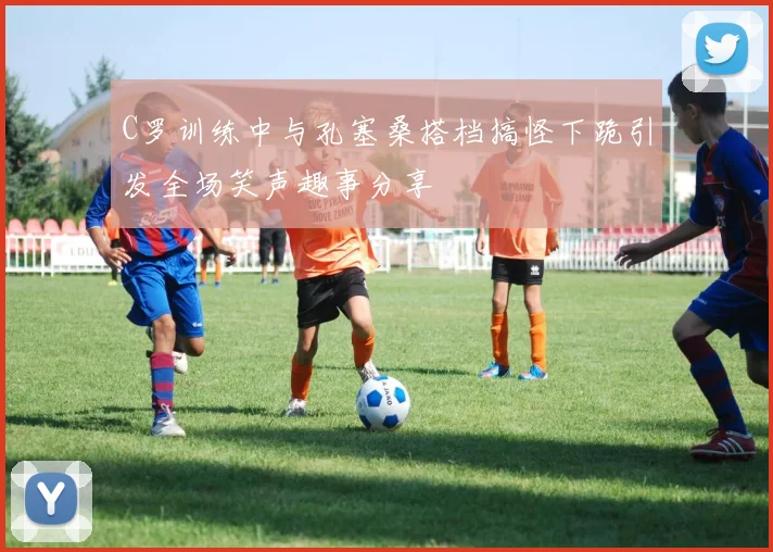 C罗训练中与孔塞桑搭档搞怪下跪引发全场笑声趣事分享