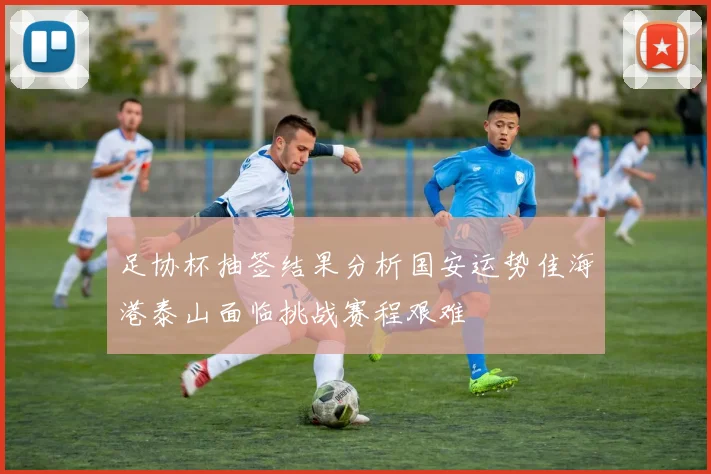 足协杯抽签结果分析国安运势佳海港泰山面临挑战赛程艰难