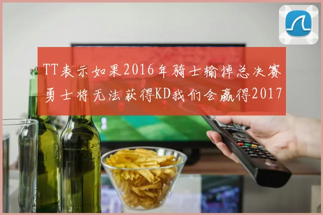 TT表示如果2016年骑士输掉总决赛勇士将无法获得KD我们会赢得2017和2018年总冠军