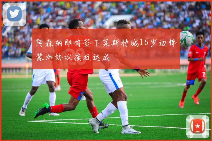 阿森纳即将签下莱斯特城16岁边锋蒙加协议接近达成