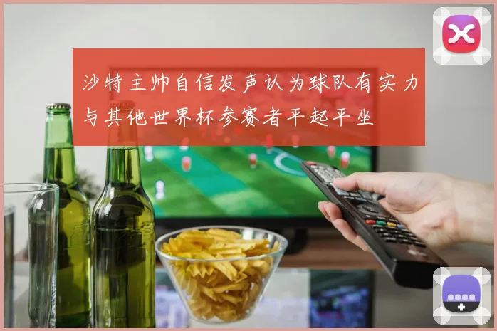 沙特主帅自信发声认为球队有实力与其他世界杯参赛者平起平坐