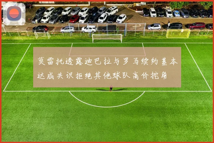 莫雷托透露迪巴拉与罗马续约基本达成共识拒绝其他球队高价挖角