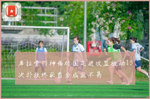 库拉索门神面对国足进攻显被动15次扑救终获首分成就不易