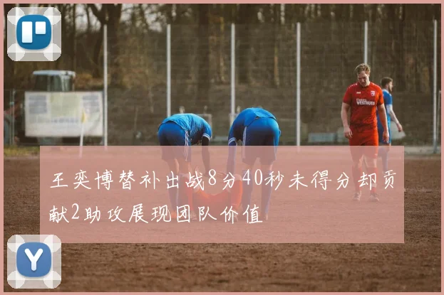 王奕博替补出战8分40秒未得分却贡献2助攻展现团队价值