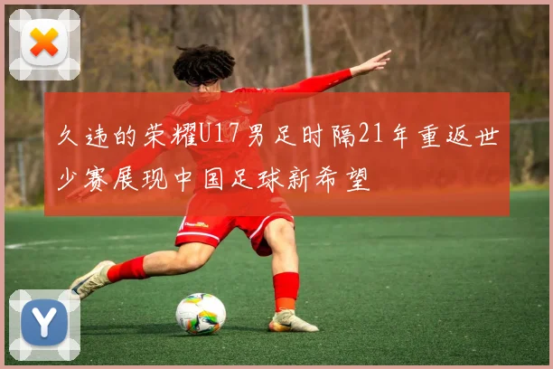 久违的荣耀U17男足时隔21年重返世少赛展现中国足球新希望