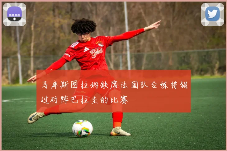 马库斯图拉姆缺席法国队合练将错过对阵巴拉圭的比赛