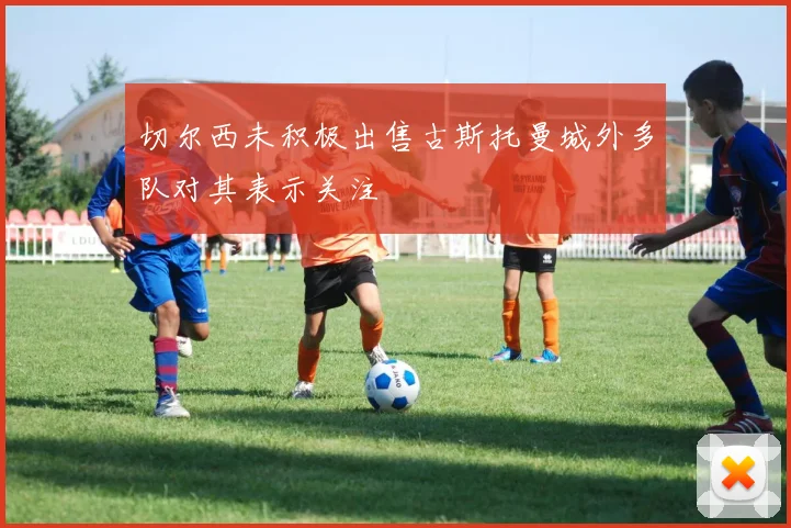 切尔西未积极出售古斯托曼城外多队对其表示关注