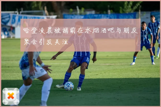 哈登凌晨被捕前在水烟酒吧与朋友聚会引发关注