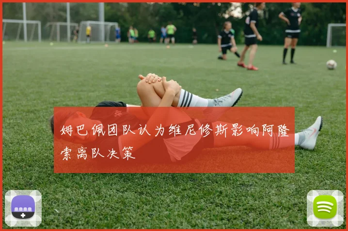 姆巴佩团队认为维尼修斯影响阿隆索离队决策