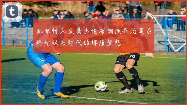 凯尔特人交易杰伦布朗换乔治是否终结双杰时代的辉煌梦想