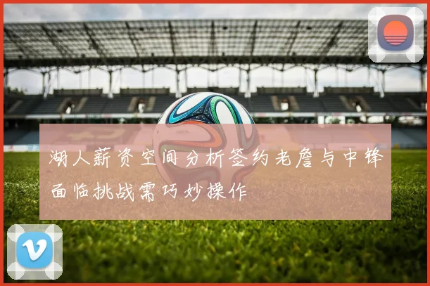 湖人薪资空间分析签约老詹与中锋面临挑战需巧妙操作