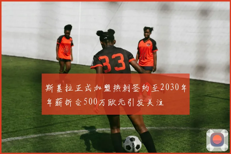 斯基拉正式加盟热刺签约至2030年年薪折合500万欧元引发关注