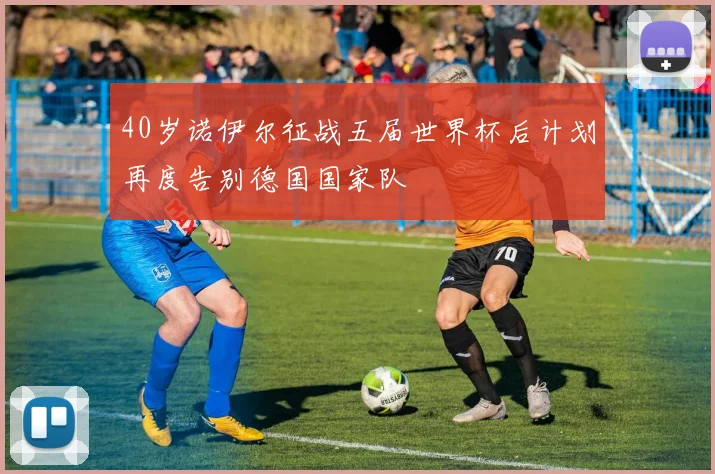 40岁诺伊尔征战五届世界杯后计划再度告别德国国家队