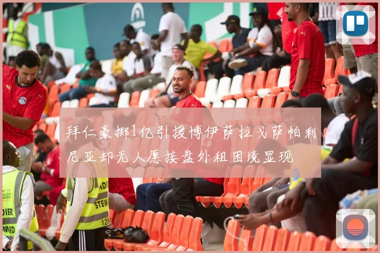拜仁豪掷1亿引援博伊萨拉戈萨帕利尼亚却无人愿接盘外租困境显现