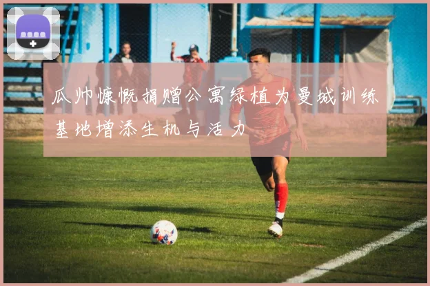 瓜帅慷慨捐赠公寓绿植为曼城训练基地增添生机与活力