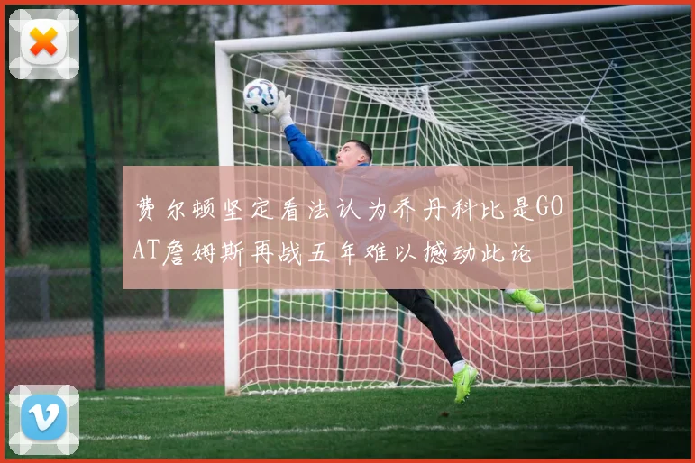 费尔顿坚定看法认为乔丹科比是GOAT詹姆斯再战五年难以撼动此论