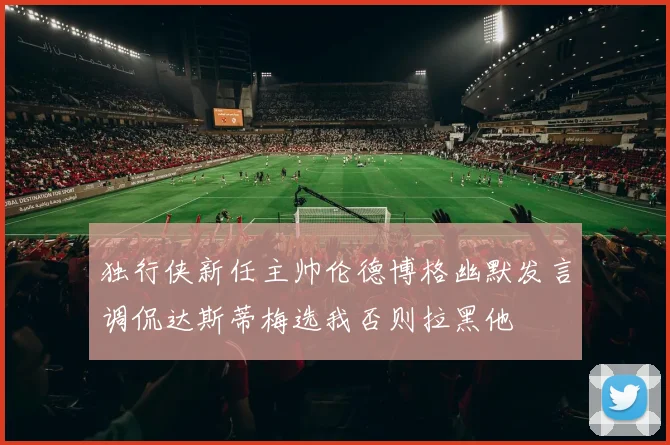 独行侠新任主帅伦德博格幽默发言调侃达斯蒂梅选我否则拉黑他