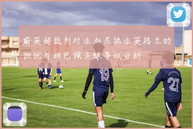 前英超裁判对法加尼执法英格兰的担忧与姆巴佩点球争议分析