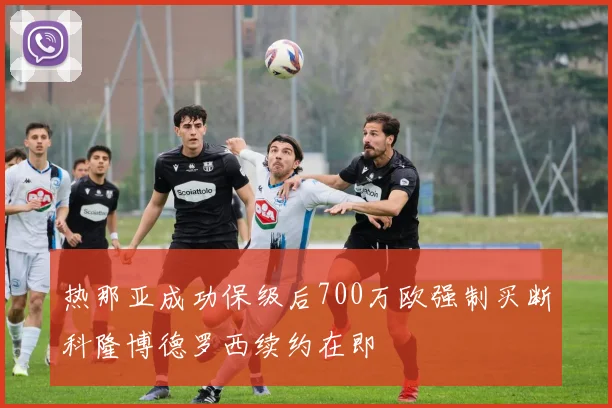热那亚成功保级后700万欧强制买断科隆博德罗西续约在即