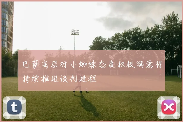 巴萨高层对小蜘蛛态度积极满意将持续推进谈判进程