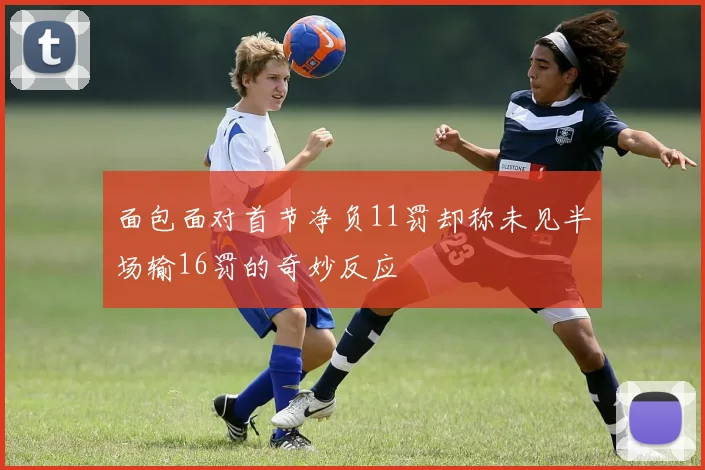 面包面对首节净负11罚却称未见半场输16罚的奇妙反应