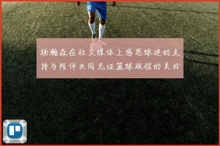 杨瀚森在社交媒体上感恩球迷的支持与陪伴共同见证篮球旅程的美好时刻