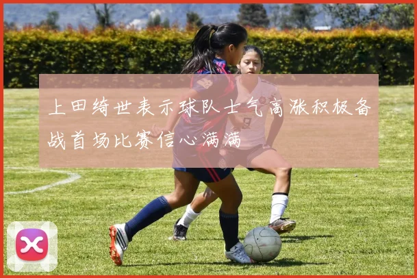 上田绮世表示球队士气高涨积极备战首场比赛信心满满