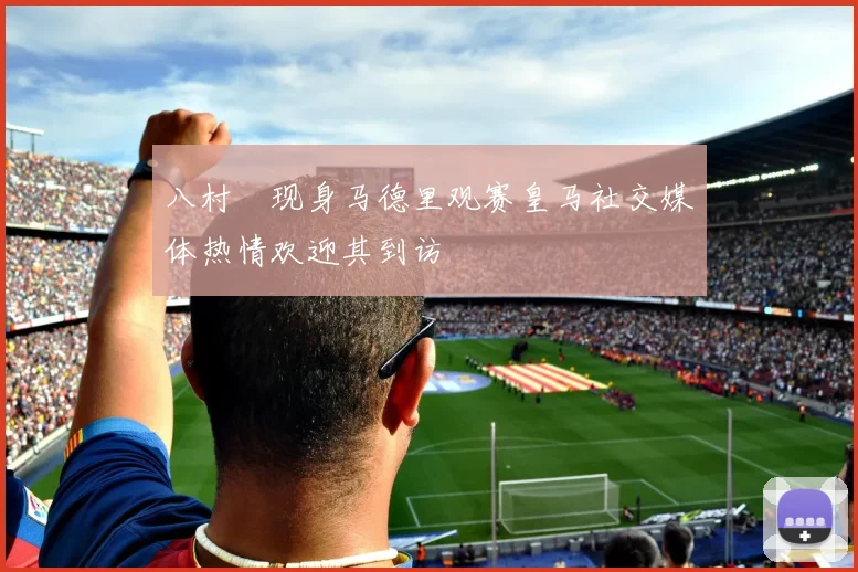 八村塁现身马德里观赛皇马社交媒体热情欢迎其到访