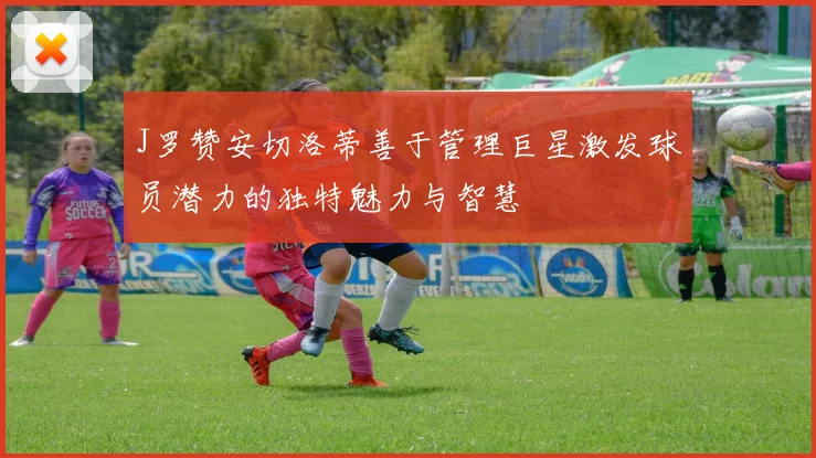 J罗赞安切洛蒂善于管理巨星激发球员潜力的独特魅力与智慧
