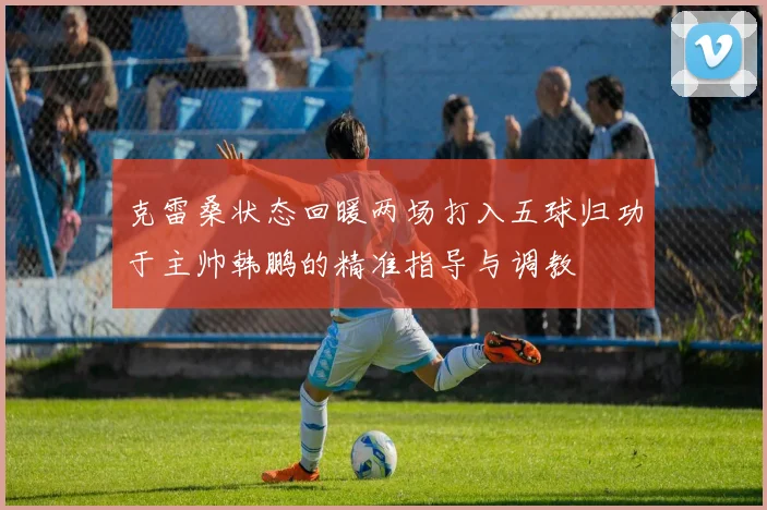 克雷桑状态回暖两场打入五球归功于主帅韩鹏的精准指导与调教