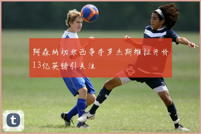阿森纳切尔西争夺罗杰斯维拉开价13亿英镑引关注