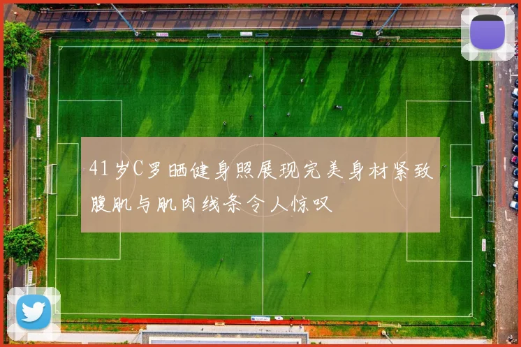 41岁C罗晒健身照展现完美身材紧致腹肌与肌肉线条令人惊叹