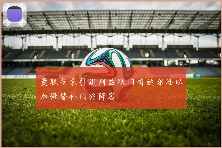 曼联寻求引进利兹联门将达尔洛以加强替补门将阵容