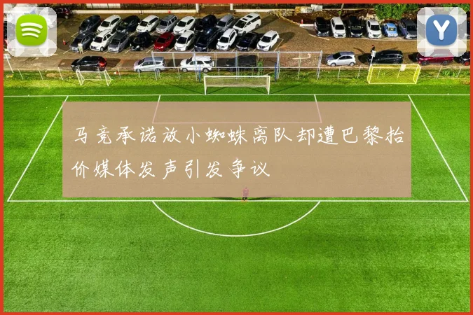 马竞承诺放小蜘蛛离队却遭巴黎抬价媒体发声引发争议