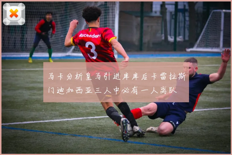 马卡分析皇马引进库库后卡雷拉斯门迪加西亚三人中必有一人离队